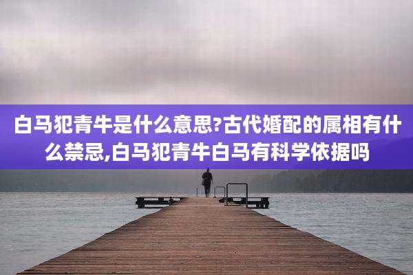 白马犯青牛是什么意思?古代婚配的属相有什么禁忌,白马犯青牛白马有科学依据吗