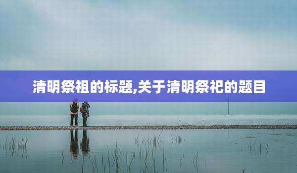清明祭祖的标题,关于清明祭祀的题目