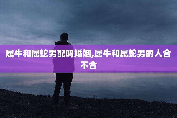属牛和属蛇男配吗婚姻,属牛和属蛇男的人合不合
