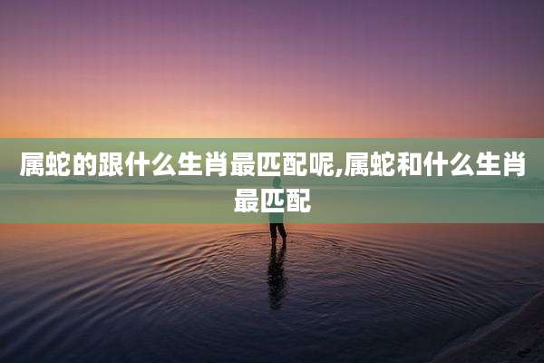 属蛇的跟什么生肖最匹配呢,属蛇和什么生肖最匹配