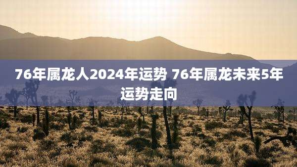 76年属龙人2024年运势 76年属龙未来5年运势走向