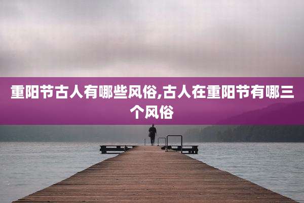 重阳节古人有哪些风俗,古人在重阳节有哪三个风俗