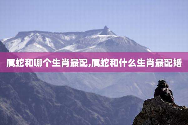 属蛇和哪个生肖最配,属蛇和什么生肖最配婚