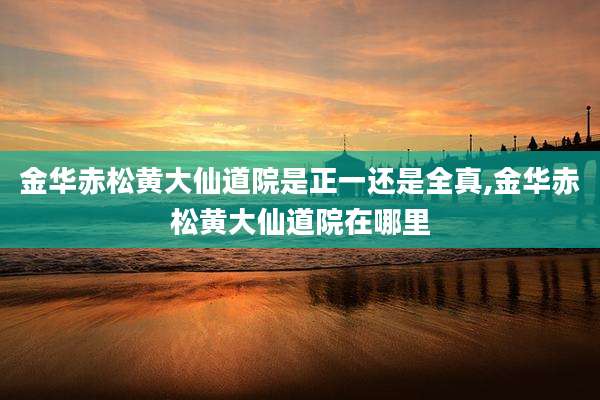 金华赤松黄大仙道院是正一还是全真,金华赤松黄大仙道院在哪里