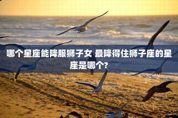 哪个星座能降服狮子女 最降得住狮子座的星座是哪个?
