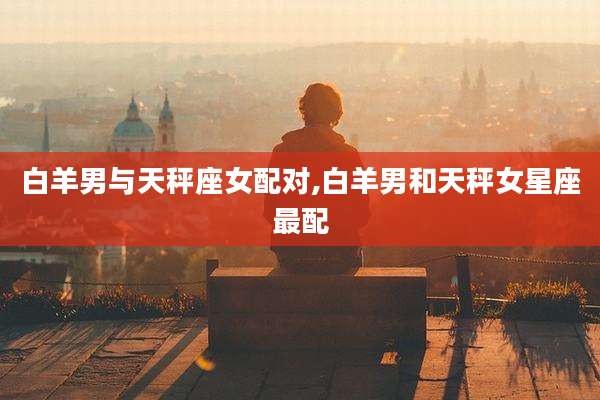 白羊男与天秤座女配对,白羊男和天秤女星座最配