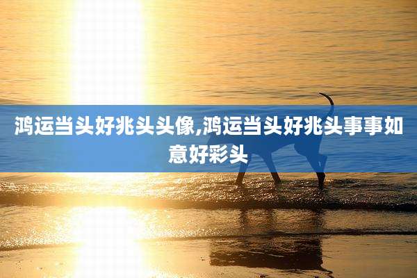 鸿运当头好兆头头像,鸿运当头好兆头事事如意好彩头