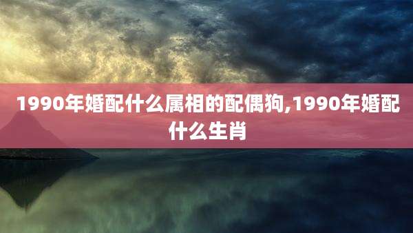 1990年婚配什么属相的配偶狗,1990年婚配什么生肖