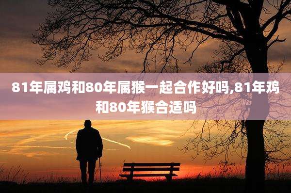 81年属鸡和80年属猴一起合作好吗,81年鸡和80年猴合适吗