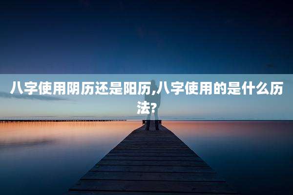 八字使用阴历还是阳历,八字使用的是什么历法?