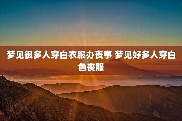 梦见很多人穿白衣服办丧事 梦见好多人穿白色丧服