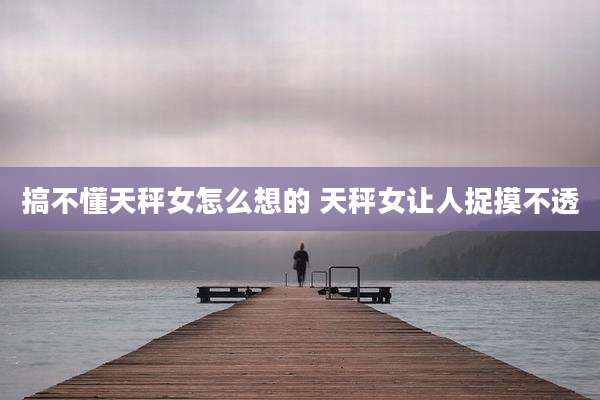 搞不懂天秤女怎么想的 天秤女让人捉摸不透