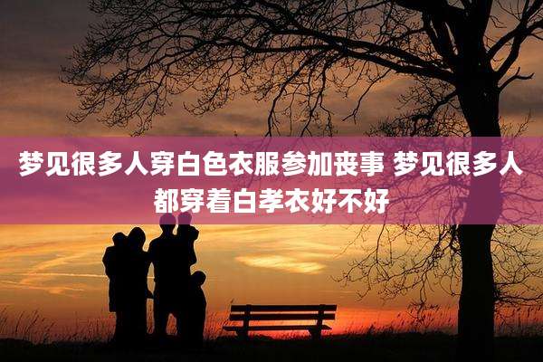 梦见很多人穿白色衣服参加丧事 梦见很多人都穿着白孝衣好不好