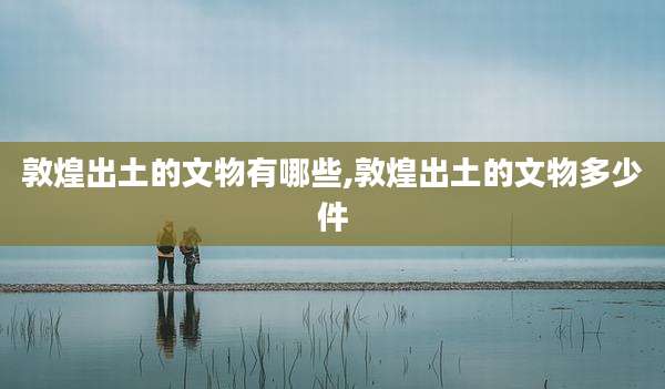 敦煌出土的文物有哪些,敦煌出土的文物多少件