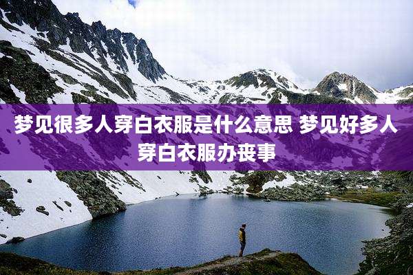梦见很多人穿白衣服是什么意思 梦见好多人穿白衣服办丧事