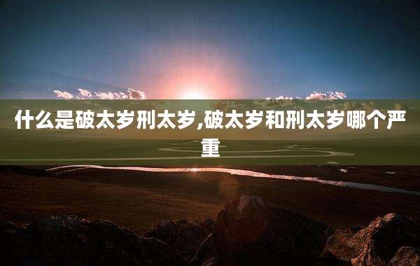 什么是破太岁刑太岁,破太岁和刑太岁哪个严重