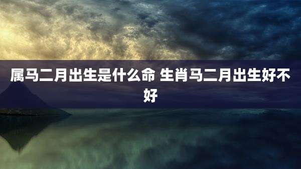 属马二月出生是什么命 生肖马二月出生好不好