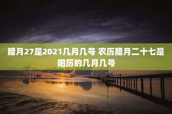 腊月27是2021几月几号 农历腊月二十七是阳历的几月几号