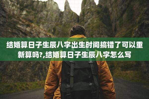 结婚算日子生辰八字出生时间搞错了可以重新算吗?,结婚算日子生辰八字怎么写
