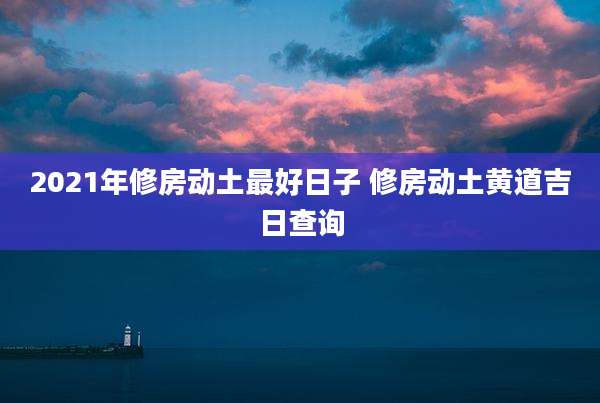 2021年修房动土最好日子 修房动土黄道吉日查询