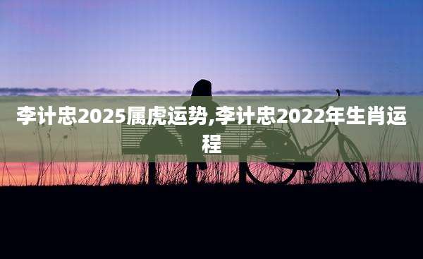 李计忠2025属虎运势,李计忠2022年生肖运程