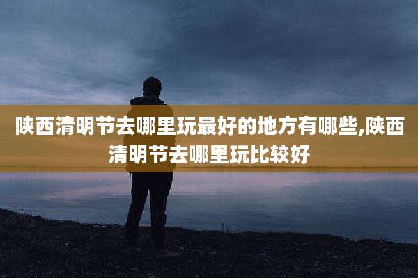 陕西清明节去哪里玩最好的地方有哪些,陕西清明节去哪里玩比较好