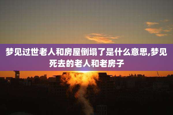 梦见过世老人和房屋倒塌了是什么意思,梦见死去的老人和老房子