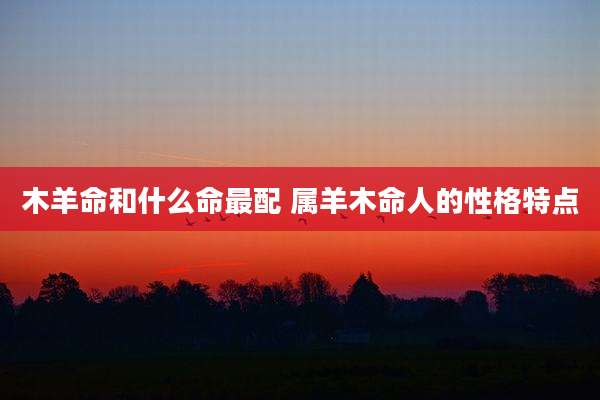 木羊命和什么命最配 属羊木命人的性格特点