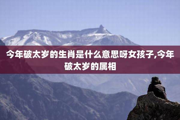 今年破太岁的生肖是什么意思呀女孩子,今年破太岁的属相
