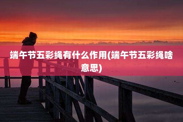 端午节五彩绳有什么作用(端午节五彩绳啥意思)