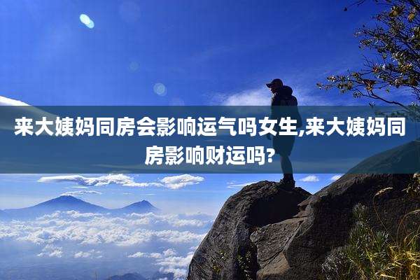 来大姨妈同房会影响运气吗女生,来大姨妈同房影响财运吗?