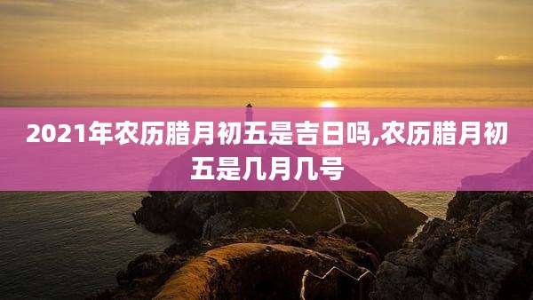 2021年农历腊月初五是吉日吗,农历腊月初五是几月几号