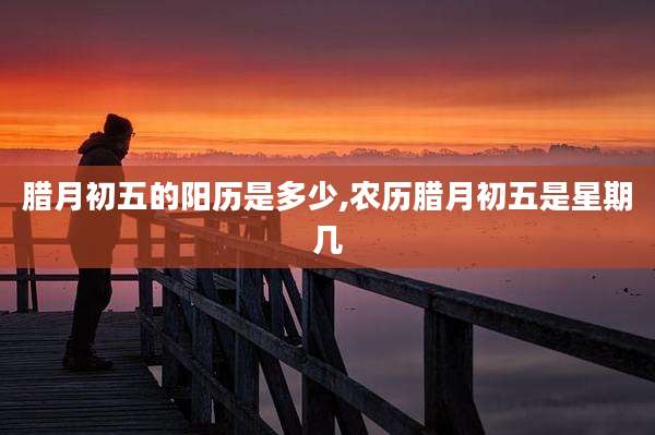 腊月初五的阳历是多少,农历腊月初五是星期几
