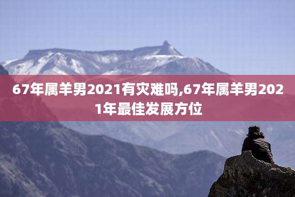 67年属羊男2021有灾难吗,67年属羊男2021年最佳发展方位