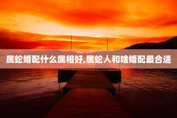 属蛇婚配什么属相好,属蛇人和啥婚配最合适