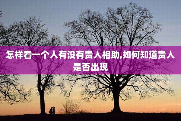 怎样看一个人有没有贵人相助,如何知道贵人是否出现