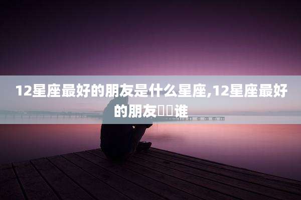 12星座最好的朋友是什么星座,12星座最好的朋友昰昰谁