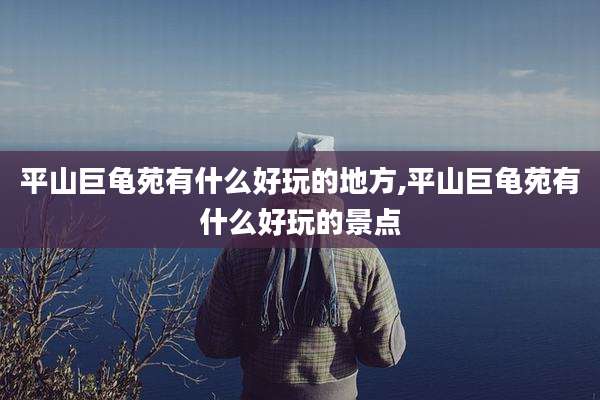 平山巨龟苑有什么好玩的地方,平山巨龟苑有什么好玩的景点