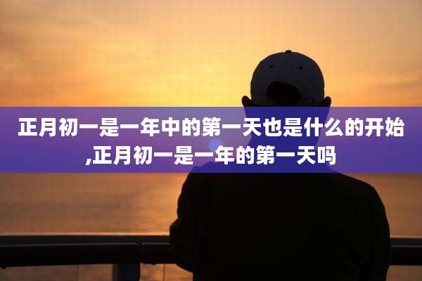 正月初一是一年中的第一天也是什么的开始,正月初一是一年的第一天吗