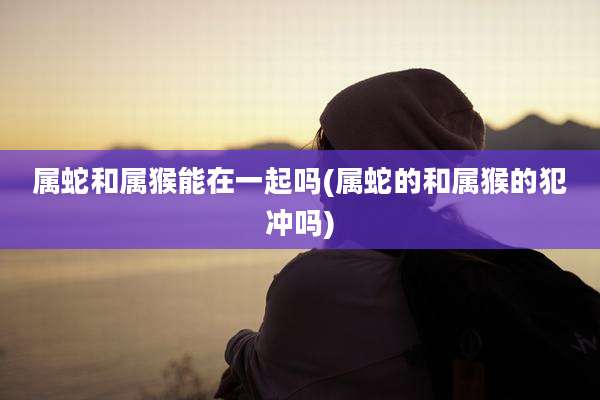 属蛇和属猴能在一起吗(属蛇的和属猴的犯冲吗)