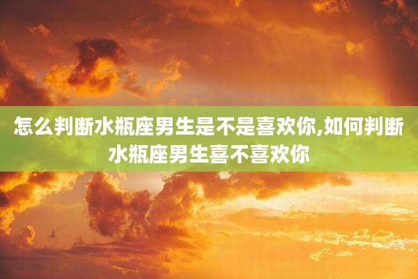 怎么判断水瓶座男生是不是喜欢你,如何判断水瓶座男生喜不喜欢你