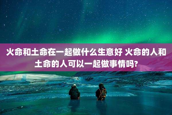 火命和土命在一起做什么生意好 火命的人和土命的人可以一起做事情吗?