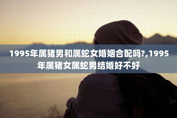 1995年属猪男和属蛇女婚姻合配吗?,1995年属猪女属蛇男结婚好不好