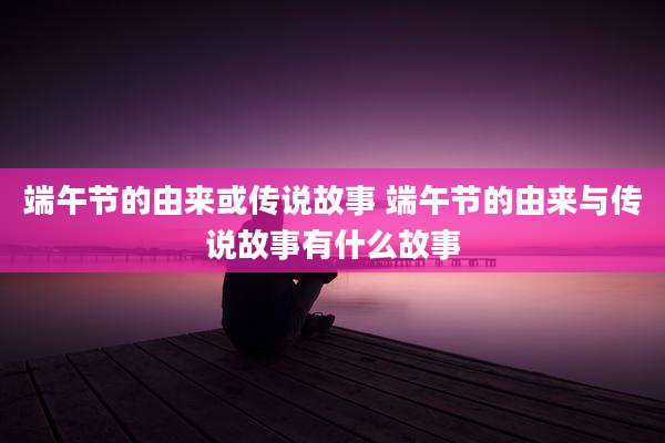 端午节的由来或传说故事 端午节的由来与传说故事有什么故事