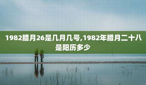 1982腊月26是几月几号,1982年腊月二十八是阳历多少