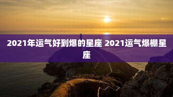 2021年运气好到爆的星座 2021运气爆棚星座