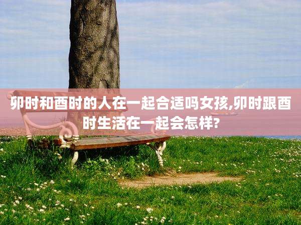 卯时和酉时的人在一起合适吗女孩,卯时跟酉时生活在一起会怎样?