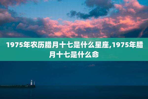 1975年农历腊月十七是什么星座,1975年腊月十七是什么命