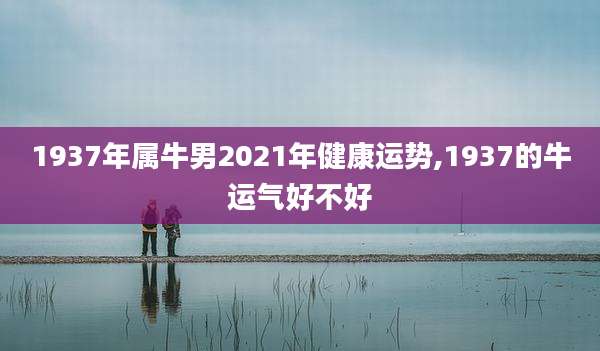 1937年属牛男2021年健康运势,1937的牛运气好不好