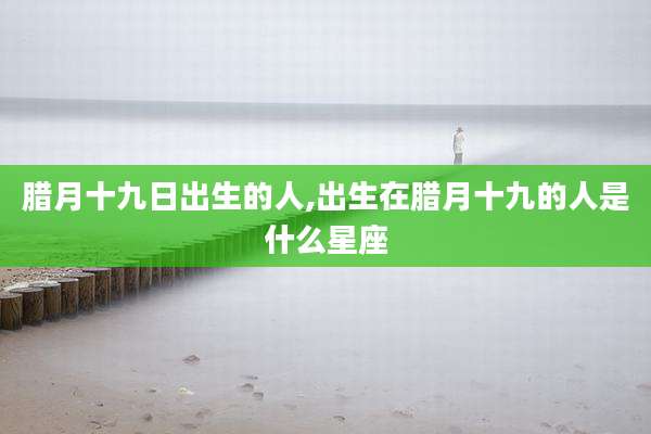 腊月十九日出生的人,出生在腊月十九的人是什么星座